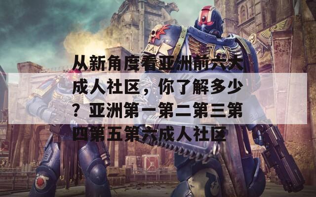 从新角度看亚洲前六大成人社区，你了解多少？亚洲第一第二第三第四第五第六成人社区