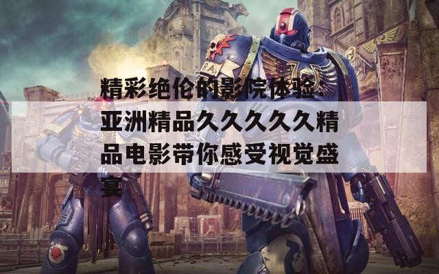 精彩绝伦的影院体验：亚洲精品久久久久久精品电影带你感受视觉盛宴