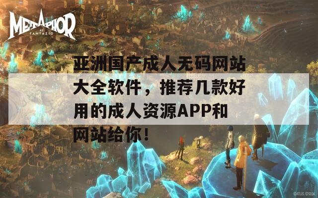 亚洲国产成人无码网站大全软件，推荐几款好用的成人资源APP和网站给你！