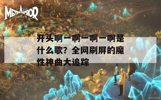 开头啊一啊一啊一啊是什么歌？全网刷屏的魔性神曲大追踪