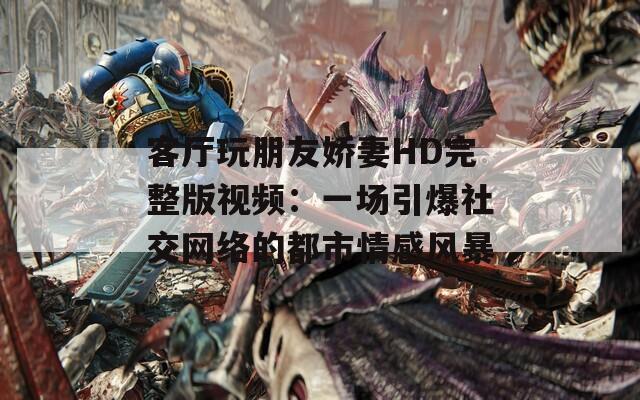 客厅玩朋友娇妻HD完整版视频：一场引爆社交网络的都市情感风暴