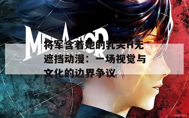 将军含着她的乳尖H无遮挡动漫：一场视觉与文化的边界争议