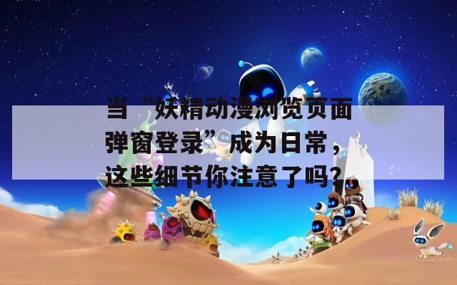 当“妖精动漫浏览页面弹窗登录”成为日常，这些细节你注意了吗？