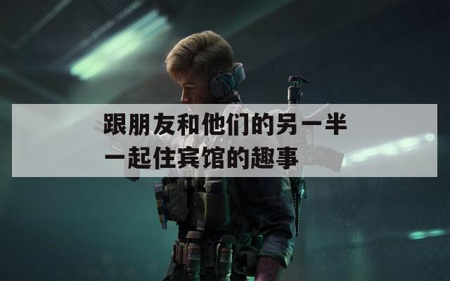 跟朋友和他们的另一半一起住宾馆的趣事
