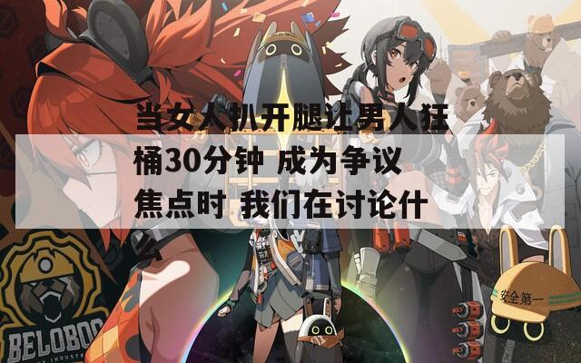 当女人扒开腿让男人狂桶30分钟 成为争议焦点时 我们在讨论什么