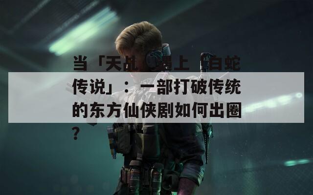 当「天乩」遇上「白蛇传说」：一部打破传统的东方仙侠剧如何出圈？
