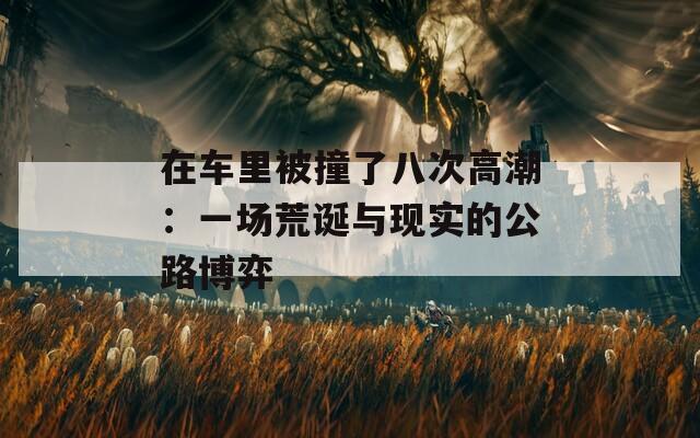 在车里被撞了八次高潮：一场荒诞与现实的公路博弈