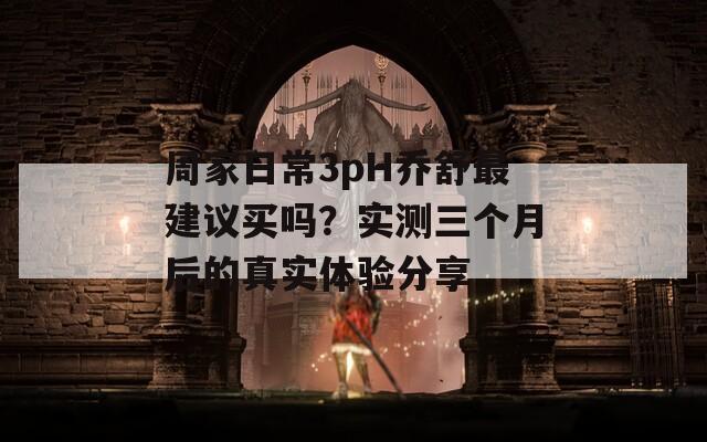 周家日常3pH乔舒最建议买吗？实测三个月后的真实体验分享
