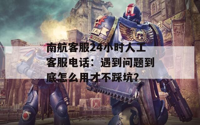 南航客服24小时人工客服电话：遇到问题到底怎么用才不踩坑？