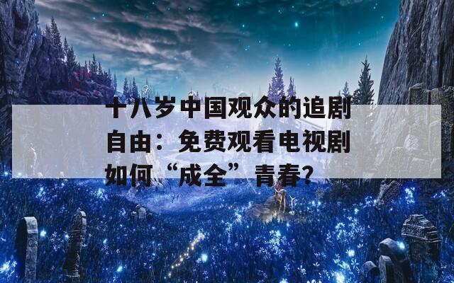 十八岁中国观众的追剧自由：免费观看电视剧如何“成全”青春？
