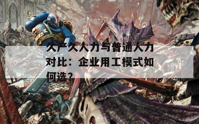 久产久人力与普通人力对比：企业用工模式如何选？