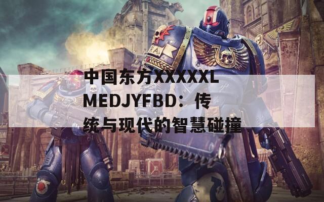 中国东方XXXXXLMEDJYFBD：传统与现代的智慧碰撞
