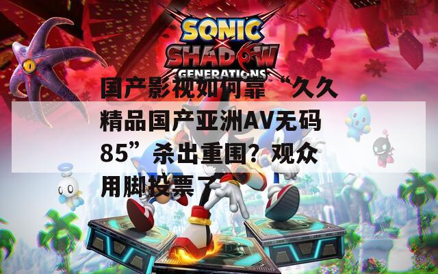国产影视如何靠“久久精品国产亚洲AV无码85”杀出重围？观众用脚投票了
