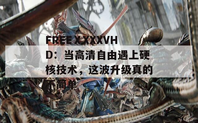 FREEⅩXXXVHD：当高清自由遇上硬核技术，这波升级真的不简单