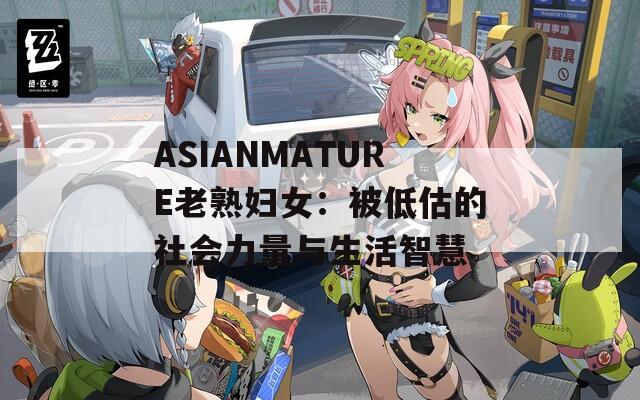 ASIANMATURE老熟妇女：被低估的社会力量与生活智慧