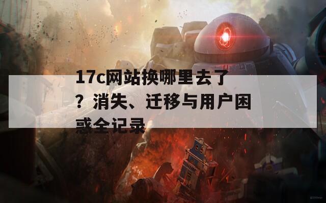 17c网站换哪里去了？消失、迁移与用户困惑全记录