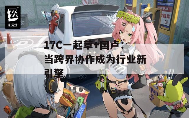 17C一起草+国卢：当跨界协作成为行业新引擎