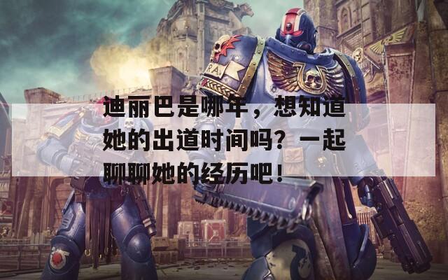 迪丽巴是哪年，想知道她的出道时间吗？一起聊聊她的经历吧！