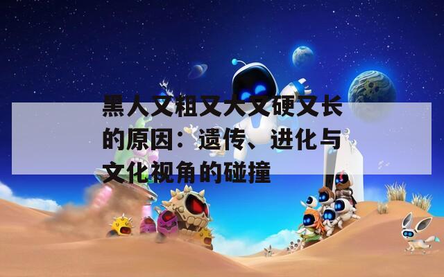 黑人又粗又大又硬又长的原因：遗传、进化与文化视角的碰撞