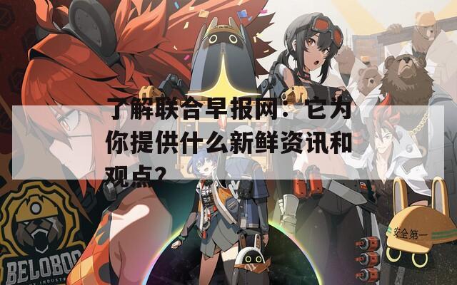 了解联合早报网：它为你提供什么新鲜资讯和观点？