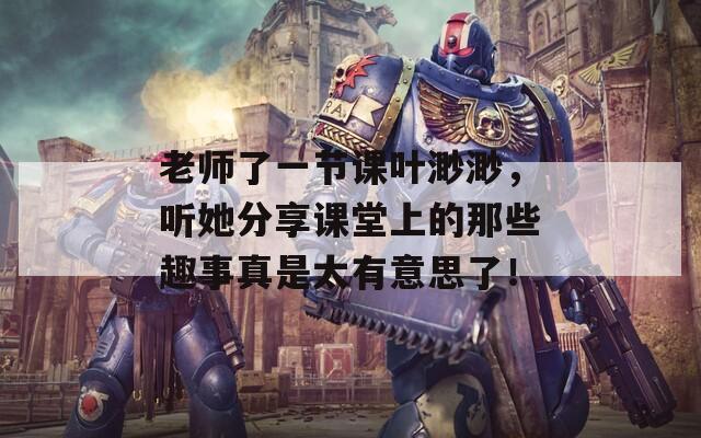老师了一节课叶渺渺，听她分享课堂上的那些趣事真是太有意思了！