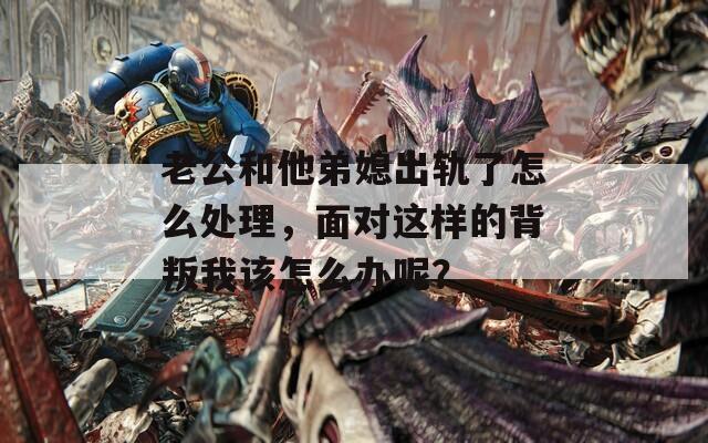 老公和他弟媳出轨了怎么处理，面对这样的背叛我该怎么办呢？