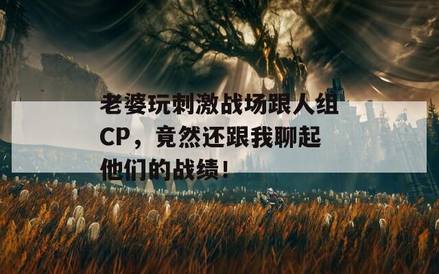 老婆玩刺激战场跟人组CP，竟然还跟我聊起他们的战绩！