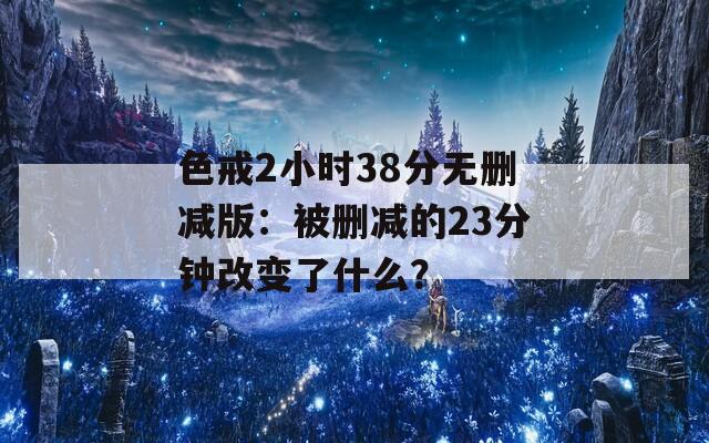 色戒2小时38分无删减版：被删减的23分钟改变了什么？