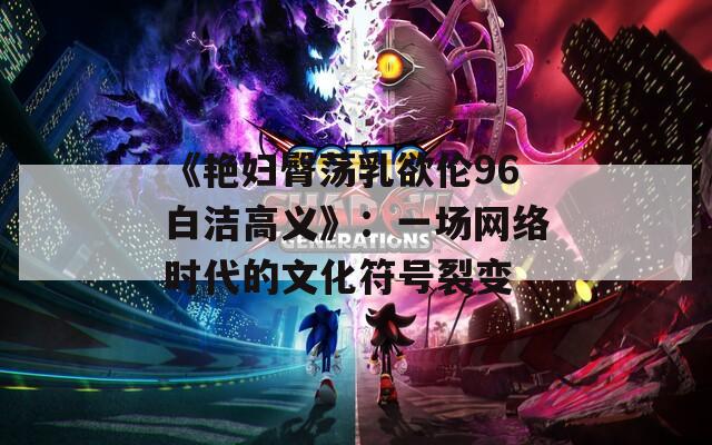 《艳妇臀荡乳欲伦96白洁高义》：一场网络时代的文化符号裂变