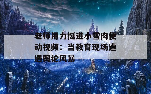 老师用力挺进小雪肉便动视频：当教育现场遭遇舆论风暴