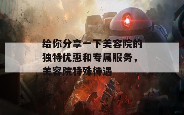 给你分享一下美容院的独特优惠和专属服务，美容院特殊待遇