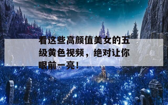 看这些高颜值美女的五级黄色视频，绝对让你眼前一亮！