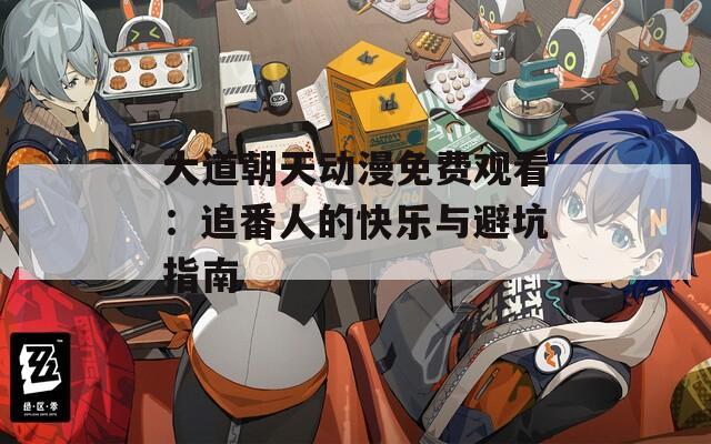 大道朝天动漫免费观看：追番人的快乐与避坑指南