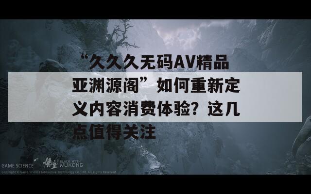 “久久久无码AV精品亚渊源阁”如何重新定义内容消费体验？这几点值得关注