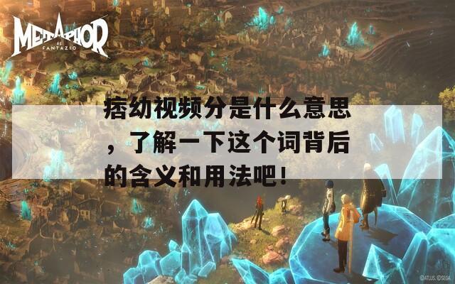 痞幼视频分是什么意思，了解一下这个词背后的含义和用法吧！
