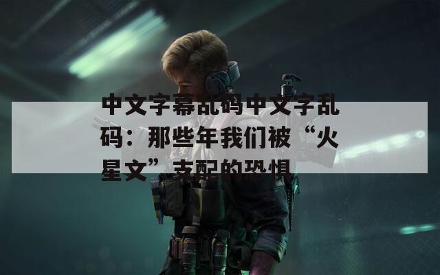 中文字幕乱码中文字乱码：那些年我们被“火星文”支配的恐惧