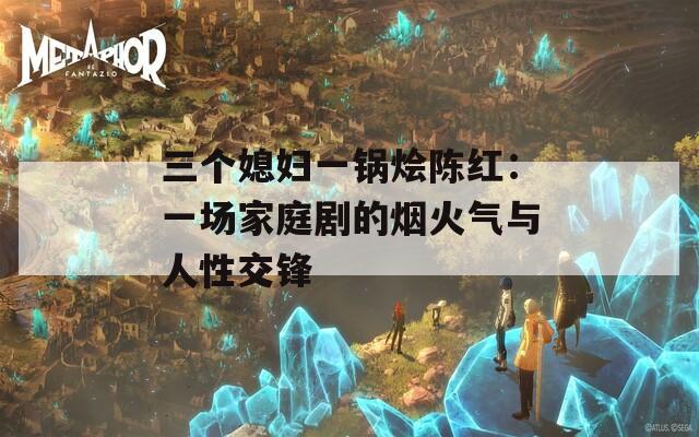 三个媳妇一锅烩陈红：一场家庭剧的烟火气与人性交锋