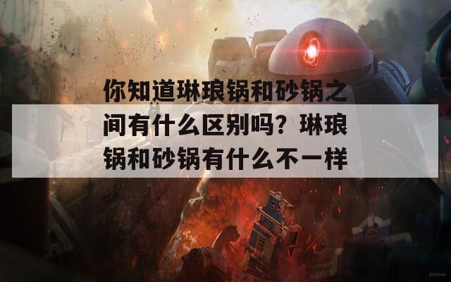 你知道琳琅锅和砂锅之间有什么区别吗？琳琅锅和砂锅有什么不一样。