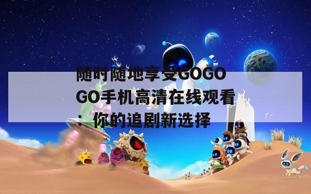随时随地享受GOGOGO手机高清在线观看：你的追剧新选择