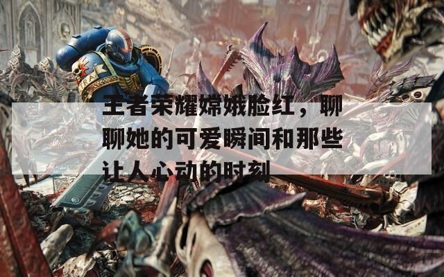 王者荣耀嫦娥脸红，聊聊她的可爱瞬间和那些让人心动的时刻