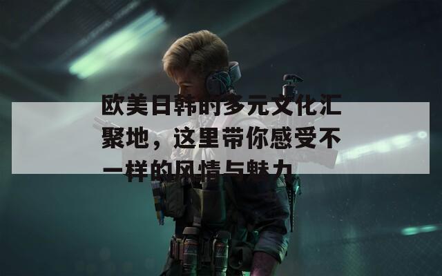 欧美日韩的多元文化汇聚地，这里带你感受不一样的风情与魅力
