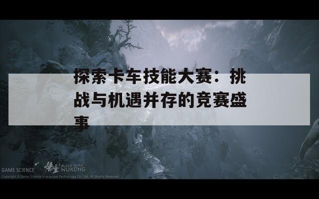 探索卡车技能大赛：挑战与机遇并存的竞赛盛事