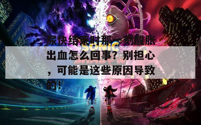 尿快结束时那一刻酸胀出血怎么回事？别担心，可能是这些原因导致的！