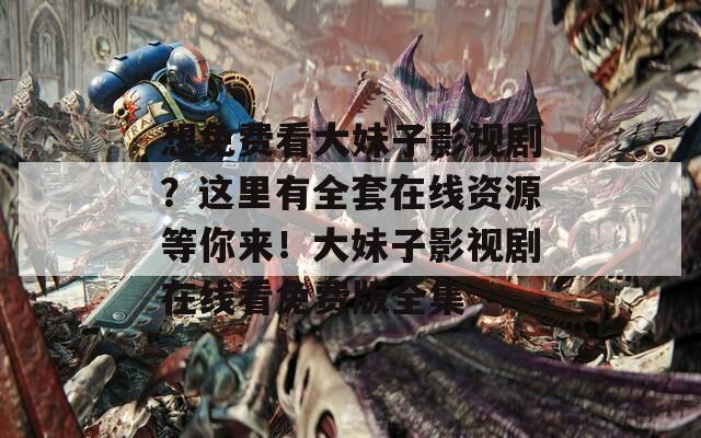 想免费看大妹子影视剧？这里有全套在线资源等你来！大妹子影视剧在线看免费版全集