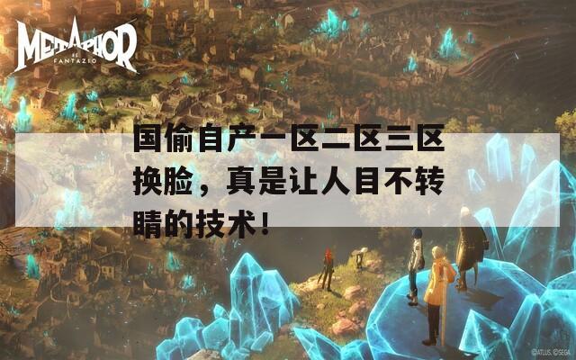 国偷自产一区二区三区换脸，真是让人目不转睛的技术！