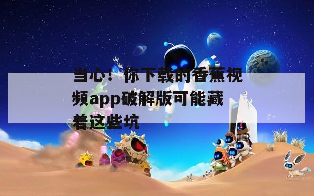 当心！你下载的香蕉视频app破解版可能藏着这些坑