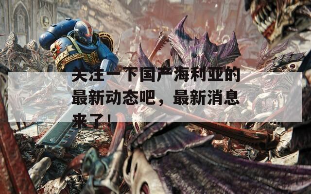 关注一下国产海利亚的最新动态吧，最新消息来了！
