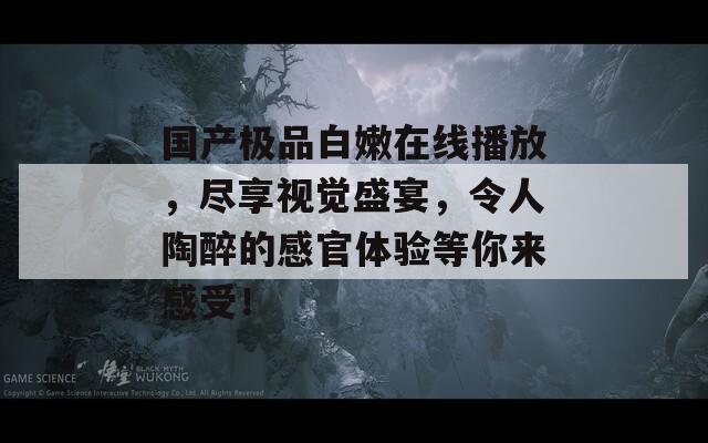 国产极品白嫩在线播放，尽享视觉盛宴，令人陶醉的感官体验等你来感受！