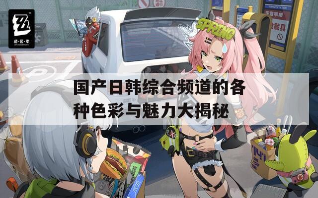 国产日韩综合频道的各种色彩与魅力大揭秘