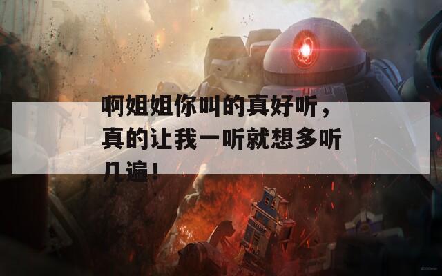 啊姐姐你叫的真好听，真的让我一听就想多听几遍！